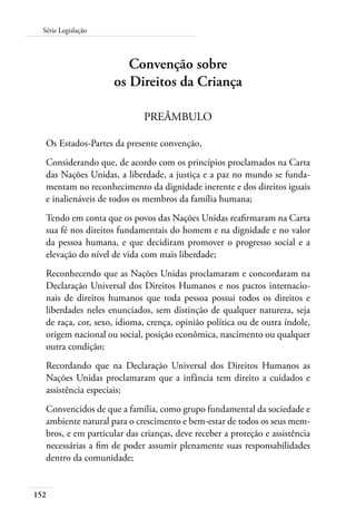 152
Série Legislação
Convenção sobre
os Direitos da Criança
PREÂMBULO
Os Estados-Partes da presente convenção,
Considerando que, de acordo com os princípios proclamados na Carta
das Nações Unidas, a liberdade, a justiça e a paz no mundo se funda-
mentam no reconhecimento da dignidade inerente e dos direitos iguais
e inalienáveis de todos os membros da família humana;
Tendo em conta que os povos das Nações Unidas reafirmaram na Carta
sua fé nos direitos fundamentais do homem e na dignidade e no valor
da pessoa humana, e que decidiram promover o progresso social e a
elevação do nível de vida com mais liberdade;
Reconhecendo que as Nações Unidas proclamaram e concordaram na
Declaração Universal dos Direitos Humanos e nos pactos internacio-
nais de direitos humanos que toda pessoa possui todos os direitos e
liberdades neles enunciados, sem distinção de qualquer natureza, seja
de raça, cor, sexo, idioma, crença, opinião política ou de outra índole,
origem nacional ou social, posição econômica, nascimento ou qualquer
outra condição;
Recordando que na Declaração Universal dos Direitos Humanos as
Nações Unidas proclamaram que a infância tem direito a cuidados e
assistência especiais;
Convencidos de que a família, como grupo fundamental da sociedade e
ambiente natural para o crescimento e bem-estar de todos os seus mem-
bros, e em particular das crianças, deve receber a proteção e assistência
necessárias a fim de poder assumir plenamente suas responsabilidades
dentro da comunidade;
 