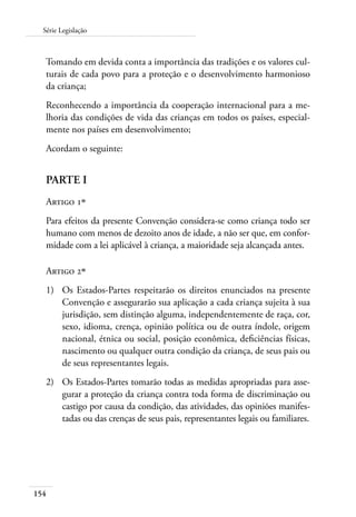 154
Série Legislação
Tomando em devida conta a importância das tradições e os valores cul-
turais de cada povo para a proteção e o desenvolvimento harmonioso
da criança;
Reconhecendo a importância da cooperação internacional para a me-
lhoria das condições de vida das crianças em todos os países, especial-
mente nos países em desenvolvimento;
Acordam o seguinte:
PARTE I
Artigo 1º
Para efeitos da presente Convenção considera-se como criança todo ser
humano com menos de dezoito anos de idade, a não ser que, em confor-
midade com a lei aplicável à criança, a maioridade seja alcançada antes.
Artigo 2º
1)	 Os Estados-Partes respeitarão os direitos enunciados na presente
Convenção e assegurarão sua aplicação a cada criança sujeita à sua
jurisdição, sem distinção alguma, independentemente de raça, cor,
sexo, idioma, crença, opinião política ou de outra índole, origem
nacional, étnica ou social, posição econômica, deficiências físicas,
nascimento ou qualquer outra condição da criança, de seus pais ou
de seus representantes legais.
2)	 Os Estados-Partes tomarão todas as medidas apropriadas para asse-
gurar a proteção da criança contra toda forma de discriminação ou
castigo por causa da condição, das atividades, das opiniões manifes-
tadas ou das crenças de seus pais, representantes legais ou familiares.
 
