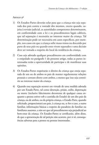 157
Estatuto da Criança e do Adolescente – 7ª edição
Artigo 9º
1)	 Os Estados-Partes deverão zelar para que a criança não seja sepa-
rada dos pais contra a vontade dos mesmos, exceto quando, su-
jeita à revisão judicial, as autoridades competentes determinarem,
em conformidade com a lei e os procedimentos legais cabíveis,
que tal separação é necessária ao interesse maior da criança. Tal
determinação pode ser necessária em casos específicos, por exem-
plo, nos casos em que a criança sofre maus-tratos ou descuido por
parte de seus pais ou quando estes vivem separados e uma decisão
deve ser tomada a respeito do local da residência da criança.
2)	 Caso seja adotado qualquer procedimento em conformidade com
o estipulado no parágrafo 1 do presente artigo, todas as partes in-
teressadas terão a oportunidade de participar e de manifestar suas
opiniões.
3)	 Os Estados-Partes respeitarão o direito da criança que esteja sepa-
rada de um ou de ambos os pais de manter regularmente relações
pessoais e contato direto com ambos, a menos que isso seja contrá-
rio ao interesse maior da criança.
4)	 Quando essa separação ocorrer em virtude de uma medida adotada
por um Estado-Parte, tal como detenção, prisão, exílio, deportação
ou morte (inclusive falecimento decorrente de qualquer causa en-
quanto a pessoa estiver sob a custódia do Estado) de um dos pais da
criança, ou de ambos, ou da própria criança, o Estado-Parte, quando
solicitado, proporcionará aos pais, à criança ou, se for o caso, a outro
familiar, informações básicas a respeito do paradeiro do familiar ou
familiares ausentes, a não ser que tal procedimento seja prejudicial ao
bem-estar da criança. Os Estados-Partes se certificarão, além disso,
de que a apresentação de tal petição não acarrete, por si só, consequ-
ências adversas para a pessoa ou pessoas interessadas.
 