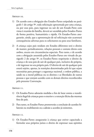 158
Série Legislação
Artigo 10.
1)	 De acordo com a obrigação dos Estados-Partes estipulada no pará-
grafo 1 do artigo 9º, toda solicitação apresentada por uma criança,
ou por seus pais, para ingressar ou sair de um Estado-Parte com
vistas à reunião da família, deverá ser atendida pelos Estados-Partes
de forma positiva, humanitária e rápida. Os Estados-Partes asse-
gurarão, ainda, que a apresentação de tal solicitação não acarretará
consequências adversas para os solicitantes ou para seus familiares.
2)	 A criança cujos pais residam em Estados diferentes terá o direito
de manter, periodicamente, relações pessoais e contato direto com
ambos, exceto em circunstâncias especiais. Para tanto, e de acordo
com a obrigação assumida pelos Estados-Partes em virtude do pa-
rágrafo 2 do artigo 9º, os Estados-Partes respeitarão o direito da
criança e de seus pais de sair de qualquer país, inclusive do próprio,
e de ingressar no seu próprio país. O direito de sair de qualquer país
estará sujeito, apenas, às restrições determinadas pela lei que sejam
necessárias para proteger a segurança nacional, a ordem pública, a
saúde ou a moral públicas ou os direitos e as liberdades de outras
pessoas e que estejam acordes com os demais direitos reconhecidos
pela presente Convenção.
Artigo 11.
1)	 Os Estados-Partes adotarão medidas a fim de lutar contra a transfe-
rência ilegal de crianças para o exterior e a retenção ilícita das mesmas
fora do país.
2)	 Para tanto, os Estados-Partes promoverão a conclusão de acordos bi-
laterais ou multilaterais ou a adesão a acordos já existentes.
Artigo 12.
1)	 Os Estados-Partes assegurarão à criança que estiver capacitada a
formular seus próprios juízos o direito de expressar suas opiniões
 