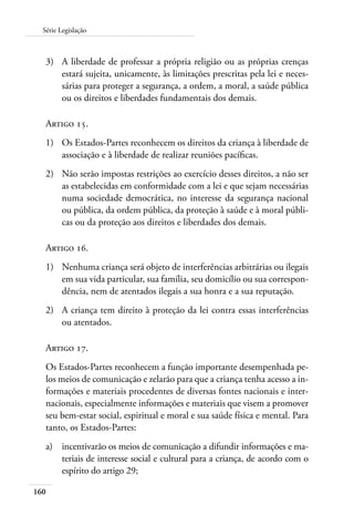 160
Série Legislação
3)	 A liberdade de professar a própria religião ou as próprias crenças
estará sujeita, unicamente, às limitações prescritas pela lei e neces-
sárias para proteger a segurança, a ordem, a moral, a saúde pública
ou os direitos e liberdades fundamentais dos demais.
Artigo 15.
1)	 Os Estados-Partes reconhecem os direitos da criança à liberdade de
associação e à liberdade de realizar reuniões pacíficas.
2)	 Não serão impostas restrições ao exercício desses direitos, a não ser
as estabelecidas em conformidade com a lei e que sejam necessárias
numa sociedade democrática, no interesse da segurança nacional
ou pública, da ordem pública, da proteção à saúde e à moral públi-
cas ou da proteção aos direitos e liberdades dos demais.
Artigo 16.
1)	 Nenhuma criança será objeto de interferências arbitrárias ou ilegais
em sua vida particular, sua família, seu domicílio ou sua correspon-
dência, nem de atentados ilegais a sua honra e a sua reputação.
2)	 A criança tem direito à proteção da lei contra essas interferências
ou atentados.
Artigo 17.
Os Estados-Partes reconhecem a função importante desempenhada pe-
los meios de comunicação e zelarão para que a criança tenha acesso a in-
formações e materiais procedentes de diversas fontes nacionais e inter-
nacionais, especialmente informações e materiais que visem a promover
seu bem-estar social, espiritual e moral e sua saúde física e mental. Para
tanto, os Estados-Partes:
a)	 incentivarão os meios de comunicação a difundir informações e ma-
teriais de interesse social e cultural para a criança, de acordo com o
espírito do artigo 29;
 