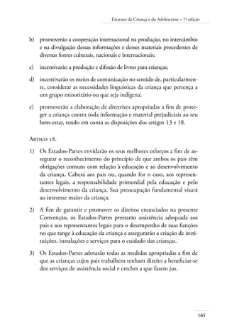 161
Estatuto da Criança e do Adolescente – 7ª edição
b)	 promoverão a cooperação internacional na produção, no intercâmbio
e na divulgação dessas informações e desses materiais procedentes de
diversas fontes culturais, nacionais e internacionais;
c)	 incentivarão a produção e difusão de livros para crianças;
d)	 incentivarão os meios de comunicação no sentido de, particularmen-
te, considerar as necessidades linguísticas da criança que pertença a
um grupo minoritário ou que seja indígena;
e)	 promoverão a elaboração de diretrizes apropriadas a fim de prote-
ger a criança contra toda informação e material prejudiciais ao seu
bem-estar, tendo em conta as disposições dos artigos 13 e 18.
Artigo 18.
1)	 Os Estados-Partes envidarão os seus melhores esforços a fim de as-
segurar o reconhecimento do princípio de que ambos os pais têm
obrigações comuns com relação à educação e ao desenvolvimento
da criança. Caberá aos pais ou, quando for o caso, aos represen-
tantes legais, a responsabilidade primordial pela educação e pelo
desenvolvimento da criança. Sua preocupação fundamental visará
ao interesse maior da criança.
2)	 A fim de garantir e promover os direitos enunciados na presente
Convenção, os Estados-Partes prestarão assistência adequada aos
pais e aos representantes legais para o desempenho de suas funções
no que tange à educação da criança e assegurarão a criação de insti-
tuições, instalações e serviços para o cuidado das crianças.
3)	 Os Estados-Partes adotarão todas as medidas apropriadas a fim de
que as crianças cujos pais trabalhem tenham direito a beneficiar-se
dos serviços de assistência social e creches a que fazem jus.
 