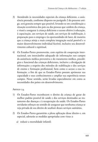 165
Estatuto da Criança e do Adolescente – 7ª edição
3)	 Atendendo às necessidades especiais da criança deficiente, a assis-
tência prestada, conforme disposto no parágrafo 2 do presente arti-
go, será gratuita sempre que possível, levando-se em consideração a
situação econômica dos pais ou das pessoas que cuidem da criança,
e visará a assegurar à criança deficiente o acesso efetivo à educação,
à capacitação, aos serviços de saúde, aos serviços de reabilitação, à
preparação para o emprego e às oportunidades de lazer, de maneira
que a criança atinja a mais completa integração social possível e o
maior desenvolvimento individual factível, inclusive seu desenvol-
vimento cultural e espiritual.
4)	 Os Estados-Partes promoverão, com espírito de cooperação inter-
nacional, um intercâmbio adequado de informações nos campos
da assistência médica preventiva e do tratamento médico, psicoló-
gico e funcional das crianças deficientes, inclusive a divulgação de
informações a respeito dos métodos de reabilitação e dos serviços
de ensino e formação profissional, bem como o acesso a essa in-
formação, a fim de que os Estados-Partes possam aprimorar sua
capacidade e seus conhecimentos e ampliar sua experiência nesses
campos. Nesse sentido, serão levadas especialmente em conta as
necessidades dos países em desenvolvimento.
Artigo 24.
1)	 Os Estados-Partes reconhecem o direito da criança de gozar do
melhor padrão possível de saúde e dos serviços destinados ao tra-
tamento das doenças e à recuperação da saúde. Os Estados-Partes
envidarão esforços no sentido de assegurar que nenhuma criança se
veja privada de seu direito de usufruir desses serviços sanitários.
2)	 Os Estados-Partes garantirão a plena aplicação desse direito e, em
especial, adotarão as medidas apropriadas com vistas a:
a)	 reduzir a mortalidade infantil;
 