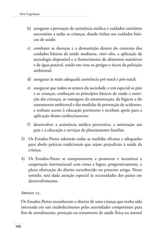 166
Série Legislação
b)	 assegurar a prestação de assistência médica e cuidados sanitários
necessários a todas as crianças, dando ênfase aos cuidados bási-
cos de saúde;
c)	 combater as doenças e a desnutrição dentro do contexto dos
cuidados básicos de saúde mediante, inter alia, a aplicação de
tecnologia disponível e o fornecimento de alimentos nutritivos
e de água potável, tendo em vista os perigos e riscos da poluição
ambiental;
d)	 assegurar às mães adequada assistência pré-natal e pós-natal;
e)	 assegurar que todos os setores da sociedade, e em especial os pais
e as crianças, conheçam os princípios básicos de saúde e nutri-
ção das crianças, as vantagens da amamentação, da higiene e do
saneamento ambiental e das medidas de prevenção de acidentes,
e tenham acesso à educação pertinente e recebam apoio para a
aplicação desses conhecimentos;
f)	 desenvolver a assistência médica preventiva, a orientação aos
pais e a educação e serviços de planejamento familiar.
3)	 Os Estados-Partes adotarão todas as medidas eficazes e adequadas
para abolir práticas tradicionais que sejam prejudicais à saúde da
criança.
4)	 Os Estados-Partes se comprometem a promover e incentivar a
cooperação internacional com vistas a lograr, progressivamente, a
plena efetivação do direito reconhecido no presente artigo. Nesse
sentido, será dada atenção especial às necessidades dos países em
desenvolvimento.
Artigo 25.
Os Estados-Partes reconhecem o direito de uma criança que tenha sido
internada em um estabelecimento pelas autoridades competentes para
fins de atendimento, proteção ou tratamento de saúde física ou mental
 