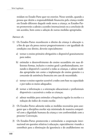 168
Série Legislação
residam no Estado-Parte quer no exterior. Nesse sentido, quando a
pessoa que detém a responsabilidade financeira pela criança residir
em Estado diferente daquele onde mora a criança, os Estados-Par-
tes promoverão a adesão a acordos internacionais ou a conclusão de
tais acordos, bem como a adoção de outras medidas apropriadas.
Artigo 28.
1)	 Os Estados-Partes reconhecem o direito da criança à educação e,
a fim de que ela possa exercer progressivamente e em igualdade de
condições esse direito, deverão especialmente:
a)	 tornar o ensino primário obrigatório e disponível gratuitamente
para todos;
b)	 estimular o desenvolvimento do ensino secundário em suas di-
ferentes formas, inclusive o ensino geral e profissionalizante, tor-
nando-o disponível e acessível a todas as crianças, e adotar medi-
das apropriadas tais como a implantação do ensino gratuito e a
concessão de assistência financeira em caso de necessidade;
c)	 tornar o ensino superior acessível a todos com base na capacidade
e por todos os meios adequados;
d)	 tornar a informação e a orientação educacionais e profissionais
disponíveis e accessíveis a todas as crianças;
e)	 adotar medidas para estimular a frequência regular às escolas e a
redução do índice de evasão escolar.
2)	 Os Estados-Partes adotarão todas as medidas necessárias para asse-
gurar que a disciplina escolar seja ministrada de maneira compatí-
vel com a dignidade humana da criança e em conformidade com a
presente Convenção.
3)	 Os Estados-Partes promoverão e estimularão a cooperação inter-
nacional em questões relativas à educação, especialmente visando a
contribuir para a eliminação da ignorância e do analfabetismo no
 