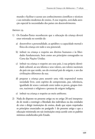 169
Estatuto da Criança e do Adolescente – 7ª edição
mundo e facilitar o acesso aos conhecimentos científicos e técnicos
e aos métodos modernos de ensino. A esse respeito, será dada aten-
ção especial às necessidades dos países em desenvolvimento.
Artigo 29.
1)	 Os Estados-Partes reconhecem que a educação da criança deverá
estar orientada no sentido de:
a)	 desenvolver a personalidade, as aptidões e a capacidade mental e
física da criança em todo o seu potencial;
b)	 imbuir na criança o respeito aos direitos humanos e às liber-
dades fundamentais, bem como aos princípios consagrados na
Carta das Nações Unidas;
c)	 imbuir na criança o respeito aos seus pais, à sua própria identi-
dade cultural, ao seu idioma e seus valores, aos valores nacionais
do país em que reside, aos do eventual país de origem, e aos das
civilizações diferentes da sua;
d)	 preparar a criança para assumir uma vida responsável numa
sociedade livre, com espírito de compreensão, paz, tolerância,
igualdade de sexos e amizade entre todos os povos, grupos étni-
cos, nacionais e religiosos e pessoas de origem indígena;
e)	 imbuir na criança o respeito ao meio ambiente.
2)	 Nada do disposto no presente artigo ou no artigo 28 será interpreta-
do de modo a restringir a liberdade dos indivíduos ou das entidades
de criar e dirigir instituições de ensino, desde que sejam respeitados
os princípios enunciados no parágrafo 1 do presente artigo e que a
educação ministrada em tais instituições esteja acorde com os padrões
mínimos estabelecidos pelo Estado.
 