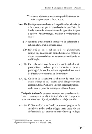 15
Estatuto da Criança e do Adolescente – 7ª edição
	 V –	manter alojamento conjunto, possibilitando ao ne-
onato a permanência junto à mãe.
	 4
Art. 11.	 É assegurado atendimento integral à saúde da criança
e do adolescente, por intermédio do Sistema Único de
Saúde, garantido o acesso universal e igualitário às ações
e serviços para promoção, proteção e recuperação da
saúde.
	 § 1º	 A criança e o adolescente portadores de deficiência re-
ceberão atendimento especializado.
	 § 2º	 Incumbe ao poder público fornecer gratuitamente
àqueles que necessitarem os medicamentos, próteses e
outros recursos relativos ao tratamento, habilitação ou
reabilitação.
	 Art. 12.	 Os estabelecimentos de atendimento à saúde deverão
proporcionar condições para a permanência em tem-
po integral de um dos pais ou responsável, nos casos
de internação de criança ou adolescente.
	 Art. 13.	 Os casos de suspeita ou confirmação de maus-tratos
contra criança ou adolescente serão obrigatoriamente
comunicados ao Conselho Tutelar da respectiva locali-
dade, sem prejuízo de outras providências legais.
5
Parágrafo único. As gestantes ou mães que manifestem in-
teresse em entregar seus filhos para adoção serão obrigatoria-
mente encaminhadas à Justiça da Infância e da Juventude.
	 Art. 14.	 O Sistema Único de Saúde promoverá programas de
assistência médica e odontológica para a prevenção das
enfermidades que ordinariamente afetam a população
4	
Caput com redação dada pela Lei nº 11.185, de 7-10-2005.
5	
Parágrafo único acrescido pela Lei nº 12.010, de 3-8-2009.
 