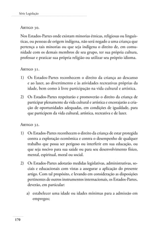 170
Série Legislação
Artigo 30.
Nos Estados-Partes onde existam minorias étnicas, religiosas ou linguís-
ticas, ou pessoas de origem indígena, não será negado a uma criança que
pertença a tais minorias ou que seja indígena o direito de, em comu-
nidade com os demais membros de seu grupo, ter sua própria cultura,
professar e praticar sua própria religião ou utilizar seu próprio idioma.
Artigo 31.
1)	 Os Estados-Partes reconhecem o direito da criança ao descanso
e ao lazer, ao divertimento e às atividades recreativas próprias da
idade, bem como à livre participação na vida cultural e artística.
2)	 Os Estados-Partes respeitarão e promoverão o direito da criança de
participar plenamente da vida cultural e artística e encorajarão a cria-
ção de oportunidades adequadas, em condições de igualdade, para
que participem da vida cultural, artística, recreativa e de lazer.
Artigo 32.
1)	 Os Estados-Partes reconhecem o direito da criança de estar protegida
contra a exploração econômica e contra o desempenho de qualquer
trabalho que possa ser perigoso ou interferir em sua educação, ou
que seja nocivo para sua saúde ou para seu desenvolvimento físico,
mental, espiritual, moral ou social.
2)	 Os Estados-Partes adotarão medidas legislativas, administrativas, so-
ciais e educacionais com vistas a assegurar a aplicação do presente
artigo. Com tal propósito, e levando em consideração as disposições
pertinentes de outros instrumentos internacionais, os Estados-Partes,
deverão, em particular:
a)	 estabelecer uma idade ou idades mínimas para a admissão em
empregos;
 