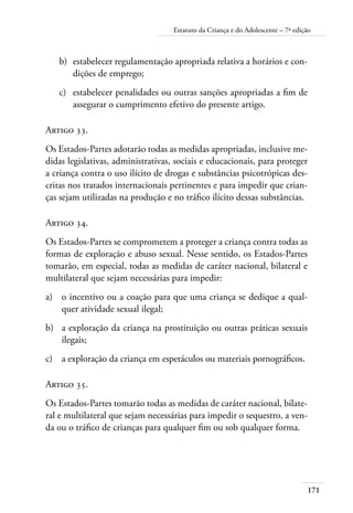 171
Estatuto da Criança e do Adolescente – 7ª edição
b)	 estabelecer regulamentação apropriada relativa a horários e con-
dições de emprego;
c)	 estabelecer penalidades ou outras sanções apropriadas a fim de
assegurar o cumprimento efetivo do presente artigo.
Artigo 33.
Os Estados-Partes adotarão todas as medidas apropriadas, inclusive me-
didas legislativas, administrativas, sociais e educacionais, para proteger
a criança contra o uso ilícito de drogas e substâncias psicotrópicas des-
critas nos tratados internacionais pertinentes e para impedir que crian-
ças sejam utilizadas na produção e no tráfico ilícito dessas substâncias.
Artigo 34.
Os Estados-Partes se comprometem a proteger a criança contra todas as
formas de exploração e abuso sexual. Nesse sentido, os Estados-Partes
tomarão, em especial, todas as medidas de caráter nacional, bilateral e
multilateral que sejam necessárias para impedir:
a)	 o incentivo ou a coação para que uma criança se dedique a qual-
quer atividade sexual ilegal;
b)	 a exploração da criança na prostituição ou outras práticas sexuais
ilegais;
c)	 a exploração da criança em espetáculos ou materiais pornográficos.
Artigo 35.
Os Estados-Partes tomarão todas as medidas de caráter nacional, bilate-
ral e multilateral que sejam necessárias para impedir o sequestro, a ven-
da ou o tráfico de crianças para qualquer fim ou sob qualquer forma.
 