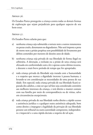 172
Série Legislação
Artigo 36.
Os Estados-Partes protegerão a criança contra todas as demais formas
de exploração que sejam prejudiciais para qualquer aspecto de seu
bem-estar.
Artigo 37.
Os Estados-Partes zelarão para que:
a)	 nenhuma criança seja submetida a tortura nem a outros tratamentos
ou penas cruéis, desumanos ou degradantes. Não será imposta a pena
de morte nem a prisão perpétua sem possibilidade de livramento por
delitos cometidos por menores de dezoito anos de idade;
b)	 nenhuma criança seja privada de sua liberdade de forma ilegal ou
arbitrária. A detenção, a reclusão ou a prisão de uma criança será
efetuada em conformidade com a lei e apenas como último recurso,
e durante o mais breve período de tempo que for apropriado;
c)	 toda criança privada da liberdade seja tratada com a humanidade
e o respeito que merece a dignidade inerente à pessoa humana, e
levando-se em consideração as necessidades de uma pessoa de sua
idade. Em especial, toda criança privada de sua liberdade ficará se-
parada dos adultos, a não ser que tal fato seja considerado contrário
aos melhores interesses da criança, e terá direito a manter contato
com sua família por meio de correspondência ou de visitas, salvo
em circunstâncias excepcionais;
d)	 toda criança privada de sua liberdade tenha direito a rápido acesso
a assistência jurídica e a qualquer outra assistência adequada, bem
como direito a impugnar a legalidade da privação de sua liberdade
perante um tribunal ou outra autoridade competente, independen-
te e imparcial e a uma rápida decisão a respeito de tal ação.
 