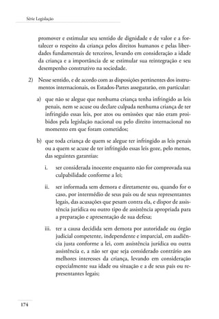 174
Série Legislação
promover e estimular seu sentido de dignidade e de valor e a for-
talecer o respeito da criança pelos direitos humanos e pelas liber-
dades fundamentais de terceiros, levando em consideração a idade
da criança e a importância de se estimular sua reintegração e seu
desempenho construtivo na sociedade.
2)	 Nesse sentido, e de acordo com as disposições pertinentes dos instru-
mentos internacionais, os Estados-Partes assegurarão, em particular:
a)	 que não se alegue que nenhuma criança tenha infringido as leis
penais, nem se acuse ou declare culpada nenhuma criança de ter
infringido essas leis, por atos ou omissões que não eram proi-
bidos pela legislação nacional ou pelo direito internacional no
momento em que foram cometidos;
b)	 que toda criança de quem se alegue ter infringido as leis penais
ou a quem se acuse de ter infringido essas leis goze, pelo menos,
das seguintes garantias:
i.	 ser considerada inocente enquanto não for comprovada sua
culpabilidade conforme a lei;
ii.	 ser informada sem demora e diretamente ou, quando for o
caso, por intermédio de seus pais ou de seus representantes
legais, das acusações que pesam contra ela, e dispor de assis-
tência jurídica ou outro tipo de assistência apropriada para
a preparação e apresentação de sua defesa;
iii.	 ter a causa decidida sem demora por autoridade ou órgão
judicial competente, independente e imparcial, em audiên-
cia justa conforme a lei, com assistência jurídica ou outra
assistência e, a não ser que seja considerado contrário aos
melhores interesses da criança, levando em consideração
especialmente sua idade ou situação e a de seus pais ou re-
presentantes legais;
 