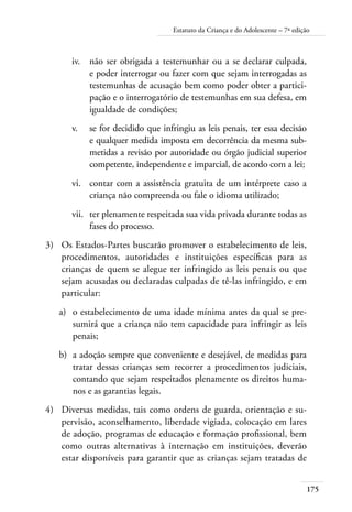 175
Estatuto da Criança e do Adolescente – 7ª edição
iv.	 não ser obrigada a testemunhar ou a se declarar culpada,
e poder interrogar ou fazer com que sejam interrogadas as
testemunhas de acusação bem como poder obter a partici-
pação e o interrogatório de testemunhas em sua defesa, em
igualdade de condições;
v.	 se for decidido que infringiu as leis penais, ter essa decisão
e qualquer medida imposta em decorrência da mesma sub-
metidas a revisão por autoridade ou órgão judicial superior
competente, independente e imparcial, de acordo com a lei;
vi.	 contar com a assistência gratuita de um intérprete caso a
criança não compreenda ou fale o idioma utilizado;
vii.	 ter plenamente respeitada sua vida privada durante todas as
fases do processo.
3)	 Os Estados-Partes buscarão promover o estabelecimento de leis,
procedimentos, autoridades e instituições específicas para as
crianças de quem se alegue ter infringido as leis penais ou que
sejam acusadas ou declaradas culpadas de tê-las infringido, e em
particular:
a)	 o estabelecimento de uma idade mínima antes da qual se pre-
sumirá que a criança não tem capacidade para infringir as leis
penais;
b)	 a adoção sempre que conveniente e desejável, de medidas para
tratar dessas crianças sem recorrer a procedimentos judiciais,
contando que sejam respeitados plenamente os direitos huma-
nos e as garantias legais.
4)	 Diversas medidas, tais como ordens de guarda, orientação e su-
pervisão, aconselhamento, liberdade vigiada, colocação em lares
de adoção, programas de educação e formação profissional, bem
como outras alternativas à internação em instituições, deverão
estar disponíveis para garantir que as crianças sejam tratadas de
 