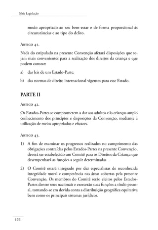 176
Série Legislação
modo apropriado ao seu bem-estar e de forma proporcional às
circunstâncias e ao tipo do delito.
Artigo 41.
Nada do estipulado na presente Convenção afetará disposições que se-
jam mais convenientes para a realização dos direitos da criança e que
podem constar:
a)	 das leis de um Estado-Parte;
b)	 das normas de direito internacional vigentes para esse Estado.
PARTE II
Artigo 42.
Os Estados-Partes se comprometem a dar aos adultos e às crianças amplo
conhecimento dos princípios e disposições da Convenção, mediante a
utilização de meios apropriados e eficazes.
Artigo 43.
1)	 A fim de examinar os progressos realizados no cumprimento das
obrigações contraídas pelos Estados-Partes na presente Convenção,
deverá ser estabelecido um Comitê para os Direitos da Criança que
desempenhará as funções a seguir determinadas.
2)	 O Comitê estará integrado por dez especialistas de reconhecida
integridade moral e competência nas áreas cobertas pela presente
Convenção. Os membros do Comitê serão eleitos pelos Estados-
Partes dentre seus nacionais e exercerão suas funções a título pesso-
al, tomando-se em devida conta a distribuição geográfica equitativa
bem como os principais sistemas jurídicos.
 