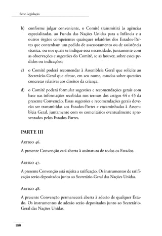 180
Série Legislação
b)	 conforme julgar conveniente, o Comitê transmitirá às agências
especializadas, ao Fundo das Nações Unidas para a Infância e a
outros órgãos competentes quaisquer relatórios dos Estados-Par-
tes que contenham um pedido de assessoramento ou de assistência
técnica, ou nos quais se indique essa necessidade, juntamente com
as observações e sugestões do Comitê, se as houver, sobre esses pe-
didos ou indicações;
c)	 o Comitê poderá recomendar à Assembleia Geral que solicite ao
Secretário-Geral que efetue, em seu nome, estudos sobre questões
concretas relativas aos direitos da criança;
d)	 o Comitê poderá formular sugestões e recomendações gerais com
base nas informações recebidas nos termos dos artigos 44 e 45 da
presente Convenção. Essas sugestões e recomendações gerais deve-
rão ser transmitidas aos Estados-Partes e encaminhadas à Assem-
bleia Geral, juntamente com os comentários eventualmente apre-
sentados pelos Estados-Partes.
PARTE III
Artigo 46.
A presente Convenção está aberta à assinatura de todos os Estados.
Artigo 47.
A presente Convenção está sujeita a ratificação. Os instrumentos de ratifi-
cação serão depositados junto ao Secretário-Geral das Nações Unidas.
Artigo 48.
A presente Convenção permanecerá aberta à adesão de qualquer Esta-
do. Os instrumentos de adesão serão depositados junto ao Secretário-
Geral das Nações Unidas.
 