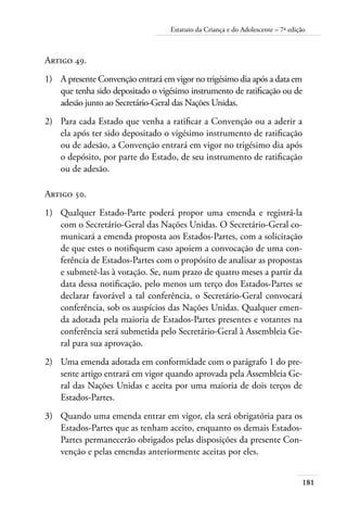 181
Estatuto da Criança e do Adolescente – 7ª edição
Artigo 49.
1)	 A presente Convenção entrará em vigor no trigésimo dia após a data em
que tenha sido depositado o vigésimo instrumento de ratificação ou de
adesão junto ao Secretário-Geral das Nações Unidas.
2)	 Para cada Estado que venha a ratificar a Convenção ou a aderir a
ela após ter sido depositado o vigésimo instrumento de ratificação
ou de adesão, a Convenção entrará em vigor no trigésimo dia após
o depósito, por parte do Estado, de seu instrumento de ratificação
ou de adesão.
Artigo 50.
1)	 Qualquer Estado-Parte poderá propor uma emenda e registrá-la
com o Secretário-Geral das Nações Unidas. O Secretário-Geral co-
municará a emenda proposta aos Estados-Partes, com a solicitação
de que estes o notifiquem caso apoiem a convocação de uma con-
ferência de Estados-Partes com o propósito de analisar as propostas
e submetê-las à votação. Se, num prazo de quatro meses a partir da
data dessa notificação, pelo menos um terço dos Estados-Partes se
declarar favorável a tal conferência, o Secretário-Geral convocará
conferência, sob os auspícios das Nações Unidas. Qualquer emen-
da adotada pela maioria de Estados-Partes presentes e votantes na
conferência será submetida pelo Secretário-Geral à Assembleia Ge-
ral para sua aprovação.
2)	 Uma emenda adotada em conformidade com o parágrafo 1 do pre-
sente artigo entrará em vigor quando aprovada pela Assembleia Ge-
ral das Nações Unidas e aceita por uma maioria de dois terços de
Estados-Partes.
3)	 Quando uma emenda entrar em vigor, ela será obrigatória para os
Estados-Partes que as tenham aceito, enquanto os demais Estados-
Partes permanecerão obrigados pelas disposições da presente Con-
venção e pelas emendas anteriormente aceitas por eles.
 