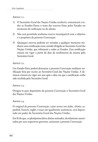 182
Série Legislação
Artigo 51.
1)	 O Secretário-Geral das Nações Unidas receberá e comunicará a to-
dos os Estados-Partes o texto das reservas feitas pelos Estados no
momento da ratificação ou da adesão.
2)	 Não será permitida nenhuma reserva incompatível com o objetivo
e o propósito da presente Convenção.
3)	 Quaisquer reservas poderão ser retiradas a qualquer momento me-
diante uma notificação nesse sentido dirigida ao Secretário-Geral das
Nações Unidas, que informará a todos os Estados. Essa notificação
entrará em vigor a partir da data de recebimento da mesma pelo
Secretário-Geral.
Artigo 52.
Um Estado-Parte poderá denunciar a presente Convenção mediante no-
tificação feita por escrito ao Secretário-Geral das Nações Unidas. A de-
núncia entrará em vigor um ano após a data em que a notificação tenha
sido recebida pelo Secretário-Geral.
Artigo 53.
Designa-se para depositário da presente Convenção o Secretário-Geral
das Nações Unidas.
Artigo 54.
O original da presente Convenção, cujos textos em árabe, chinês, es-
panhol, francês, inglês e russo são igualmente autênticos, será deposi-
tado em poder do Secretário-Geral das Nações Unidas.
Em fé do que, os plenipotenciários abaixo assinados, devidamente autori-
zados por seus respectivos governos, assinaram a presente Convenção.
 