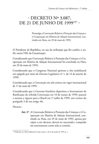 183
Estatuto da Criança e do Adolescente – 7ª edição
- DECRETO Nº 3.087,
DE 21 DE JUNHO DE 1999197
-
Promulga a Convenção Relativa à Proteção das Crianças e
à Cooperação em Matéria de Adoção Internacional, con-
cluída em Haia, em 29 de maio de 1993.
O Presidente da República, no uso da atribuição que lhe confere o art.
84, inciso VIII, da Constituição,
Considerando que Convenção Relativa à Proteção das Crianças e à Co-
operação em Matéria de Adoção Internacional foi concluída na Haia,
em 29 de maio de 1993;
Considerando que o Congresso Nacional aprovou o Ato multilateral
em epígrafe por meio do Decreto Legislativo nº 1, de 14 de janeiro de
1999;
Considerando que a Convenção em tela entrou em vigor internacional
de 1º de maio de 1995;
Considerando que o Governo brasileiro depositou o Instrumento de
Ratificação da referida Convenção em 10 de março de 1999, passará
a mesma a vigorar para o Brasil em 1º julho de 1999, nos termos do
parágrafo 2 de seu artigo 46;
Decreta :
	 Art. 1º	 A Convenção Relativa à Proteção das Crianças e à Co-
operação em Matéria de Adoção Internacional, con-
cluída na Haia, em 29 de maio de 1993, apensa por
cópia a este decreto, deverá ser executada e cumprida
tão inteiramente como nela se contém.
197	
Publicado no Diário Oficial da União, Seção 1, de 22 de junho de 1999, p. 1.
 