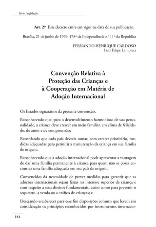 184
Série Legislação
	 Art. 2º	 Este decreto entra em vigor na data de sua publicação.
Brasília, 21 de junho de 1999; 178º da Independência e 111º da República
FERNANDO HENRIQUE CARDOSO
Luiz Felipe Lampreia
Convenção Relativa à
Proteção das Crianças e
à Cooperação em Matéria de
Adoção Internacional
Os Estados signatários da presente convenção,
Reconhecendo que, para o desenvolvimento harmonioso de sua perso-
nalidade, a criança deve crescer em meio familiar, em clima de felicida-
de, de amor e de compreensão;
Recordando que cada país deveria tomar, com caráter prioritário, me-
didas adequadas para permitir a manutenção da criança em sua família
de origem;
Reconhecendo que a adoção internacional pode apresentar a vantagem
de dar uma família permanente à criança para quem não se possa en-
contrar uma família adequada em seu país de origem;
Convencidos da necessidade de prever medidas para garantir que as
adoções internacionais sejam feitas no interesse superior da criança e
com respeito a seus direitos fundamentais, assim como para prevenir o
sequestro, a venda ou o tráfico de crianças; e
Desejando estabelecer para esse fim disposições comuns que levem em
consideração os princípios reconhecidos por instrumentos internacio-
 