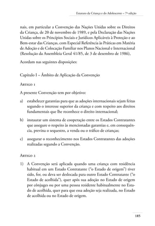 185
Estatuto da Criança e do Adolescente – 7ª edição
nais, em particular a Convenção das Nações Unidas sobre os Direitos
da Criança, de 20 de novembro de 1989, e pela Declaração das Nações
Unidas sobre os Princípios Sociais e Jurídicos Aplicáveis à Proteção e ao
Bem-estar das Crianças, com Especial Referência às Práticas em Matéria
de Adoção e de Colocação Familiar nos Planos Nacional e Internacional
(Resolução da Assembleia Geral 41/85, de 3 de dezembro de 1986),
Acordam nas seguintes disposições:
Capítulo I – Âmbito de Aplicação da Convenção
Artigo 1
A presente Convenção tem por objetivo:
a)	 estabelecer garantias para que as adoções internacionais sejam feitas
segundo o interesse superior da criança e com respeito aos direitos
fundamentais que lhe reconhece o direito internacional;
b)	 instaurar um sistema de cooperação entre os Estados Contratantes
que assegure o respeito às mencionadas garantias e, em consequên-
cia, previna o sequestro, a venda ou o tráfico de crianças;
c)	 assegurar o reconhecimento nos Estados Contratantes das adoções
realizadas segundo a Convenção.
Artigo 2
1)	 A Convenção será aplicada quando uma criança com residência
habitual em um Estado Contratante (“o Estado de origem”) tiver
sido, for, ou deva ser deslocada para outro Estado Contratante (“o
Estado de acolhida”), quer após sua adoção no Estado de origem
por cônjuges ou por uma pessoa residente habitualmente no Esta-
do de acolhida, quer para que essa adoção seja realizada, no Estado
de acolhida ou no Estado de origem.
 