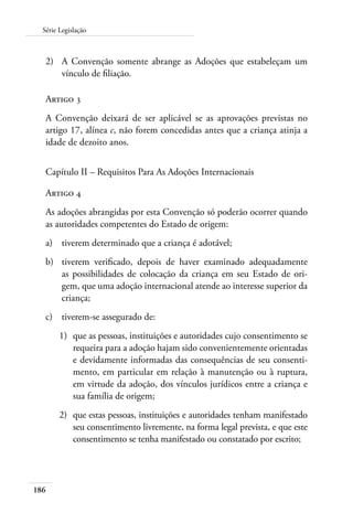 186
Série Legislação
2)	 A Convenção somente abrange as Adoções que estabeleçam um
vínculo de filiação.
Artigo 3
A Convenção deixará de ser aplicável se as aprovações previstas no
artigo 17, alínea c, não forem concedidas antes que a criança atinja a
idade de dezoito anos.
Capítulo II – Requisitos Para As Adoções Internacionais
Artigo 4
As adoções abrangidas por esta Convenção só poderão ocorrer quando
as autoridades competentes do Estado de origem:
a)	 tiverem determinado que a criança é adotável;
b)	 tiverem verificado, depois de haver examinado adequadamente
as possibilidades de colocação da criança em seu Estado de ori-
gem, que uma adoção internacional atende ao interesse superior da
criança;
c)	 tiverem-se assegurado de:
1)	 que as pessoas, instituições e autoridades cujo consentimento se
requeira para a adoção hajam sido convenientemente orientadas
e devidamente informadas das consequências de seu consenti-
mento, em particular em relação à manutenção ou à ruptura,
em virtude da adoção, dos vínculos jurídicos entre a criança e
sua família de origem;
2)	 que estas pessoas, instituições e autoridades tenham manifestado
seu consentimento livremente, na forma legal prevista, e que este
consentimento se tenha manifestado ou constatado por escrito;
 