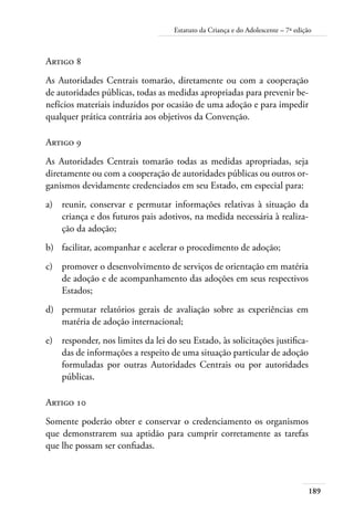 189
Estatuto da Criança e do Adolescente – 7ª edição
Artigo 8
As Autoridades Centrais tomarão, diretamente ou com a cooperação
de autoridades públicas, todas as medidas apropriadas para prevenir be-
nefícios materiais induzidos por ocasião de uma adoção e para impedir
qualquer prática contrária aos objetivos da Convenção.
Artigo 9
As Autoridades Centrais tomarão todas as medidas apropriadas, seja
diretamente ou com a cooperação de autoridades públicas ou outros or-
ganismos devidamente credenciados em seu Estado, em especial para:
a)	 reunir, conservar e permutar informações relativas à situação da
criança e dos futuros pais adotivos, na medida necessária à realiza-
ção da adoção;
b)	 facilitar, acompanhar e acelerar o procedimento de adoção;
c)	 promover o desenvolvimento de serviços de orientação em matéria
de adoção e de acompanhamento das adoções em seus respectivos
Estados;
d)	 permutar relatórios gerais de avaliação sobre as experiências em
matéria de adoção internacional;
e)	 responder, nos limites da lei do seu Estado, às solicitações justifica-
das de informações a respeito de uma situação particular de adoção
formuladas por outras Autoridades Centrais ou por autoridades
públicas.
Artigo 10
Somente poderão obter e conservar o credenciamento os organismos
que demonstrarem sua aptidão para cumprir corretamente as tarefas
que lhe possam ser confiadas.
 
