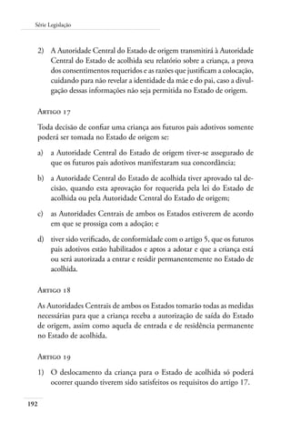 192
Série Legislação
2)	 A Autoridade Central do Estado de origem transmitirá à Autoridade
Central do Estado de acolhida seu relatório sobre a criança, a prova
dos consentimentos requeridos e as razões que justificam a colocação,
cuidando para não revelar a identidade da mãe e do pai, caso a divul-
gação dessas informações não seja permitida no Estado de origem.
Artigo 17
Toda decisão de confiar uma criança aos futuros pais adotivos somente
poderá ser tomada no Estado de origem se:
a)	 a Autoridade Central do Estado de origem tiver-se assegurado de
que os futuros pais adotivos manifestaram sua concordância;
b)	 a Autoridade Central do Estado de acolhida tiver aprovado tal de-
cisão, quando esta aprovação for requerida pela lei do Estado de
acolhida ou pela Autoridade Central do Estado de origem;
c)	 as Autoridades Centrais de ambos os Estados estiverem de acordo
em que se prossiga com a adoção; e
d)	 tiver sido verificado, de conformidade com o artigo 5, que os futuros
pais adotivos estão habilitados e aptos a adotar e que a criança está
ou será autorizada a entrar e residir permanentemente no Estado de
acolhida.
Artigo 18
As Autoridades Centrais de ambos os Estados tomarão todas as medidas
necessárias para que a criança receba a autorização de saída do Estado
de origem, assim como aquela de entrada e de residência permanente
no Estado de acolhida.
Artigo 19
1)	 O deslocamento da criança para o Estado de acolhida só poderá
ocorrer quando tiverem sido satisfeitos os requisitos do artigo 17.
 