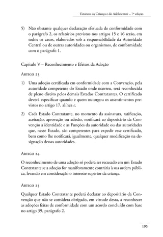 195
Estatuto da Criança e do Adolescente – 7ª edição
5)	 Não obstante qualquer declaração efetuada de conformidade com
o parágrafo 2, os relatórios previstos nos artigos 15 e 16 serão, em
todos os casos, elaborados sob a responsabilidade da Autoridade
Central ou de outras autoridades ou organismos, de conformidade
com o parágrafo 1.
Capítulo V – Reconhecimento e Efeitos da Adoção
Artigo 23
1)	 Uma adoção certificada em conformidade com a Convenção, pela
autoridade competente do Estado onde ocorreu, será reconhecida
de pleno direito pelos demais Estados Contratantes. O certificado
deverá especificar quando e quem outorgou os assentimentos pre-
vistos no artigo 17, alínea c.
2)	 Cada Estado Contratante, no momento da assinatura, ratificação,
aceitação, aprovação ou adesão, notificará ao depositário da Con-
venção a identidade e as Funções da autoridade ou das autoridades
que, nesse Estado, são competentes para expedir esse certificado,
bem como lhe notificará, igualmente, qualquer modificação na de-
signação dessas autoridades.
Artigo 24
O reconhecimento de uma adoção só poderá ser recusado em um Estado
Contratante se a adoção for manifestamente contrária à sua ordem públi-
ca, levando em consideração o interesse superior da criança.
Artigo 25
Qualquer Estado Contratante poderá declarar ao depositário da Con-
venção que não se considera obrigado, em virtude desta, a reconhecer
as adoções feitas de conformidade com um acordo concluído com base
no artigo 39, parágrafo 2.
 