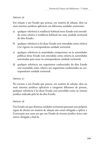 199
Estatuto da Criança e do Adolescente – 7ª edição
Artigo 36
Em relação a um Estado que possua, em matéria de adoção, dois ou
mais sistemas jurídicos aplicáveis em diferentes unidades territoriais:
a)	 qualquer referência à residência habitual nesse Estado será entendi-
da como relativa à residência habitual em uma unidade territorial
do dito Estado;
b)	 qualquer referência à lei desse Estado será entendida como relativa
à lei vigente na correspondente unidade territorial;
c)	 qualquer referência às autoridades competentes ou às autoridades
públicas desse Estado será entendida como relativa às autoridades
autorizadas para atuar na correspondente unidade territorial;
d)	 qualquer referência aos organismos credenciados do dito Estado
será entendida como relativa aos organismos credenciados na cor-
respondente unidade territorial.
Artigo 37
No tocante a um Estado que possua, em matéria de adoção, dois ou
mais sistemas jurídicos aplicáveis a categorias diferentes de pessoas,
qualquer referência à lei desse Estado será entendida como ao sistema
jurídico indicado pela lei do dito Estado.
Artigo 38
Um Estado em que distintas unidades territoriais possuam suas próprias
regras de direito em matéria de adoção não estará obrigado a aplicar a
Convenção nos casos em que um Estado de sistema jurídico único não
estiver obrigado a fazê-lo.
 