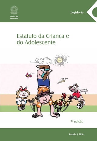 A série Legislação reúne normas jurídicas, textos ou conjunto
de textos legais sobre matérias específicas, com o objetivo de
facilitar o acesso da sociedade à legislação vigente no país, pois
o conhecimento das normas que regem a vida dos brasileiros
é importante passo para o fortalecimento da prática da cida-
dania. Assim, o Centro de Documentação e Informação, por
meio da Coordenação Edições Câmara, cumpre uma das suas
mais importantes atribuições: colaborar para que a Câmara dos
Deputados promova a consolidação da democracia.
Estatuto da Criança e
do Adolescente
Legislação
Brasília | 2010
Câmara dos
Deputados
7a
edição
EstatutodaCriançaedoAdolescente|7ªedição2010
 