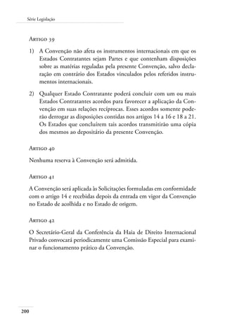 200
Série Legislação
Artigo 39
1)	 A Convenção não afeta os instrumentos internacionais em que os
Estados Contratantes sejam Partes e que contenham disposições
sobre as matérias reguladas pela presente Convenção, salvo decla-
ração em contrário dos Estados vinculados pelos referidos instru-
mentos internacionais.
2)	 Qualquer Estado Contratante poderá concluir com um ou mais
Estados Contratantes acordos para favorecer a aplicação da Con-
venção em suas relações recíprocas. Esses acordos somente pode-
rão derrogar as disposições contidas nos artigos 14 a 16 e 18 a 21.
Os Estados que concluírem tais acordos transmitirão uma cópia
dos mesmos ao depositário da presente Convenção.
Artigo 40
Nenhuma reserva à Convenção será admitida.
Artigo 41
A Convenção será aplicada às Solicitações formuladas em conformidade
com o artigo 14 e recebidas depois da entrada em vigor da Convenção
no Estado de acolhida e no Estado de origem.
Artigo 42
O Secretário-Geral da Conferência da Haia de Direito Internacional
Privado convocará periodicamente uma Comissão Especial para exami-
nar o funcionamento prático da Convenção.
 