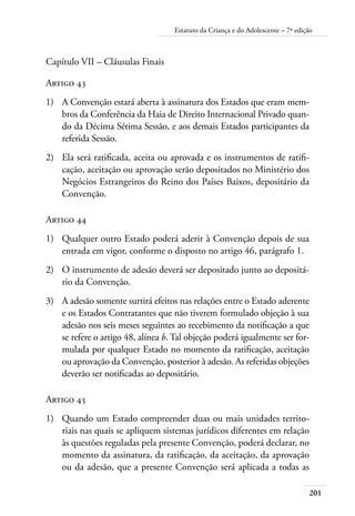 201
Estatuto da Criança e do Adolescente – 7ª edição
Capítulo VII – Cláusulas Finais
Artigo 43
1)	 A Convenção estará aberta à assinatura dos Estados que eram mem-
bros da Conferência da Haia de Direito Internacional Privado quan-
do da Décima Sétima Sessão, e aos demais Estados participantes da
referida Sessão.
2)	 Ela será ratificada, aceita ou aprovada e os instrumentos de ratifi-
cação, aceitação ou aprovação serão depositados no Ministério dos
Negócios Estrangeiros do Reino dos Países Baixos, depositário da
Convenção.
Artigo 44
1)	 Qualquer outro Estado poderá aderir à Convenção depois de sua
entrada em vigor, conforme o disposto no artigo 46, parágrafo 1.
2)	 O instrumento de adesão deverá ser depositado junto ao depositá-
rio da Convenção.
3)	 A adesão somente surtirá efeitos nas relações entre o Estado aderente
e os Estados Contratantes que não tiverem formulado objeção à sua
adesão nos seis meses seguintes ao recebimento da notificação a que
se refere o artigo 48, alínea b. Tal objeção poderá igualmente ser for-
mulada por qualquer Estado no momento da ratificação, aceitação
ou aprovação da Convenção, posterior à adesão. As referidas objeções
deverão ser notificadas ao depositário.
Artigo 45
1)	 Quando um Estado compreender duas ou mais unidades territo-
riais nas quais se apliquem sistemas jurídicos diferentes em relação
às questões reguladas pela presente Convenção, poderá declarar, no
momento da assinatura, da ratificação, da aceitação, da aprovação
ou da adesão, que a presente Convenção será aplicada a todas as
 