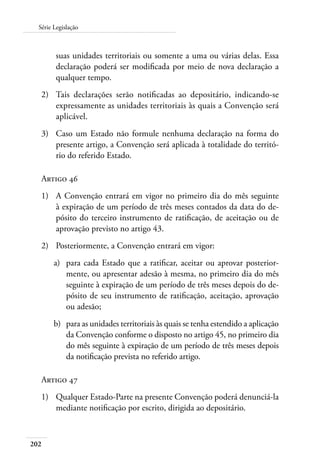 202
Série Legislação
suas unidades territoriais ou somente a uma ou várias delas. Essa
declaração poderá ser modificada por meio de nova declaração a
qualquer tempo.
2)	 Tais declarações serão notificadas ao depositário, indicando-se
expressamente as unidades territoriais às quais a Convenção será
aplicável.
3)	 Caso um Estado não formule nenhuma declaração na forma do
presente artigo, a Convenção será aplicada à totalidade do territó-
rio do referido Estado.
Artigo 46
1)	 A Convenção entrará em vigor no primeiro dia do mês seguinte
à expiração de um período de três meses contados da data do de-
pósito do terceiro instrumento de ratificação, de aceitação ou de
aprovação previsto no artigo 43.
2)	 Posteriormente, a Convenção entrará em vigor:
a)	 para cada Estado que a ratificar, aceitar ou aprovar posterior-
mente, ou apresentar adesão à mesma, no primeiro dia do mês
seguinte à expiração de um período de três meses depois do de-
pósito de seu instrumento de ratificação, aceitação, aprovação
ou adesão;
b)	 para as unidades territoriais às quais se tenha estendido a aplicação
da Convenção conforme o disposto no artigo 45, no primeiro dia
do mês seguinte à expiração de um período de três meses depois
da notificação prevista no referido artigo.
Artigo 47
1)	 Qualquer Estado-Parte na presente Convenção poderá denunciá-la
mediante notificação por escrito, dirigida ao depositário.
 