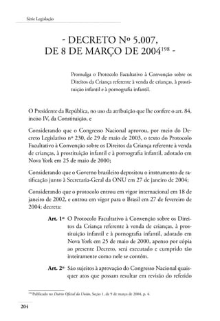 204
Série Legislação
- DECRETO Nº 5.007,
DE 8 DE MARÇO DE 2004198
-
Promulga o Protocolo Facultativo à Convenção sobre os
Direitos da Criança referente à venda de crianças, à prosti-
tuição infantil e à pornografia infantil.
O Presidente da República, no uso da atribuição que lhe confere o art. 84,
inciso IV, da Constituição, e
Considerando que o Congresso Nacional aprovou, por meio do De-
creto Legislativo nº 230, de 29 de maio de 2003, o texto do Protocolo
Facultativo à Convenção sobre os Direitos da Criança referente à venda
de crianças, à prostituição infantil e à pornografia infantil, adotado em
Nova York em 25 de maio de 2000;
Considerando que o Governo brasileiro depositou o instrumento de ra-
tificação junto à Secretaria-Geral da ONU em 27 de janeiro de 2004;
Considerando que o protocolo entrou em vigor internacional em 18 de
janeiro de 2002, e entrou em vigor para o Brasil em 27 de fevereiro de
2004; decreta:
	 Art. 1º	 O Protocolo Facultativo à Convenção sobre os Direi-
tos da Criança referente à venda de crianças, à pros-
tituição infantil e à pornografia infantil, adotado em
Nova York em 25 de maio de 2000, apenso por cópia
ao presente Decreto, será executado e cumprido tão
inteiramente como nele se contém.
	 Art. 2º	 São sujeitos à aprovação do Congresso Nacional quais-
quer atos que possam resultar em revisão do referido
198	
Publicado no Diário Oficial da União, Seção 1, de 9 de março de 2004, p. 4.
 