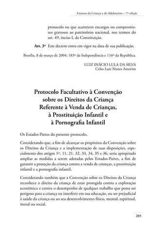 205
Estatuto da Criança e do Adolescente – 7ª edição
protocolo ou que acarretem encargos ou compromis-
sos gravosos ao patrimônio nacional, nos termos do
art. 49, inciso I, da Constituição.
	 Art. 3º	 Este decreto entra em vigor na data de sua publicação.
Brasília, 8 de março de 2004; 183º da Independência e 116º da República.
LUIZ INÁCIO LULA DA SILVA
Celso Luiz Nunes Amorim
Protocolo Facultativo à Convenção
sobre os Direitos da Criança
Referente à Venda de Crianças,
à Prostituição Infantil e
à Pornografia Infantil
Os Estados-Partes do presente protocolo,
Considerando que, a fim de alcançar os propósitos da Convenção sobre
os Direitos da Criança e a implementação de suas disposições, espe-
cialmente dos artigos 1º, 11, 21, 32, 33, 34, 35 e 36, seria apropriado
ampliar as medidas a serem adotadas pelos Estados-Partes, a fim de
garantir a proteção da criança contra a venda de crianças, a prostituição
infantil e a pornografia infantil,
Considerando também que a Convenção sobre os Direitos da Criança
reconhece o direito da criança de estar protegida contra a exploração
econômica e contra o desempenho de qualquer trabalho que possa ser
perigoso para a criança ou interferir em sua educação, ou ser prejudicial
à saúde da criança ou ao seu desenvolvimento físico, mental, espiritual,
moral ou social,
 