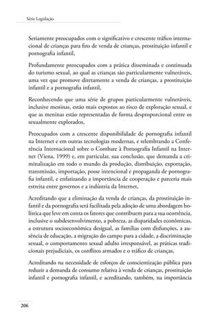 206
Série Legislação
Seriamente preocupados com o significativo e crescente tráfico interna-
cional de crianças para fins de venda de crianças, prostituição infantil e
pornografia infantil,
Profundamente preocupados com a prática disseminada e continuada
do turismo sexual, ao qual as crianças são particularmente vulneráveis,
uma vez que promove diretamente a venda de crianças, a prostituição
infantil e a pornografia infantil,
Reconhecendo que uma série de grupos particularmente vulneráveis,
inclusive meninas, estão mais expostos ao risco de exploração sexual, e
que as meninas estão representadas de forma desproporcional entre os
sexualmente explorados,
Preocupados com a crescente disponibilidade de pornografia infantil
na Internet e em outras tecnologias modernas, e relembrando a Confe-
rência Internacional sobre o Combate à Pornografia Infantil na Inter-
net (Viena, 1999) e, em particular, sua conclusão, que demanda a cri-
minalização em todo o mundo da produção, distribuição, exportação,
transmissão, importação, posse intencional e propaganda de pornogra-
fia infantil, e enfatizando a importância de cooperação e parceria mais
estreita entre governos e a indústria da Internet,
Acreditando que a eliminação da venda de crianças, da prostituição in-
fantil e da pornografia será facilitada pela adoção de uma abordagem ho-
lística que leve em conta os fatores que contribuem para a sua ocorrência,
inclusive o subdesenvolvimento, a pobreza, as disparidades econômicas,
a estrutura socioeconômica desigual, as famílias com disfunções, a au-
sência de educação, a migração do campo para a cidade, a discriminação
sexual, o comportamento sexual adulto irresponsável, as práticas tradi-
cionais prejudiciais, os conflitos armados e o tráfico de crianças,
Acreditando na necessidade de esforços de conscientização pública para
reduzir a demanda de consumo relativa à venda de crianças, prostituição
infantil e pornografia infantil, e acreditando, também, na importância
 