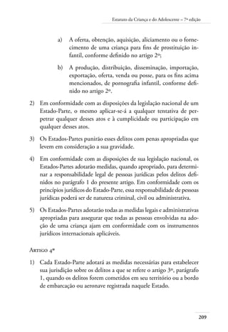 209
Estatuto da Criança e do Adolescente – 7ª edição
a)	 A oferta, obtenção, aquisição, aliciamento ou o forne-
cimento de uma criança para fins de prostituição in-
fantil, conforme definido no artigo 2º;
b)	 A produção, distribuição, disseminação, importação,
exportação, oferta, venda ou posse, para os fins acima
mencionados, de pornografia infantil, conforme defi-
nido no artigo 2º.
2)	 Em conformidade com as disposições da legislação nacional de um
Estado-Parte, o mesmo aplicar-se-á a qualquer tentativa de per-
petrar qualquer desses atos e à cumplicidade ou participação em
qualquer desses atos.
3)	 Os Estados-Partes punirão esses delitos com penas apropriadas que
levem em consideração a sua gravidade.
4)	 Em conformidade com as disposições de sua legislação nacional, os
Estados-Partes adotarão medidas, quando apropriado, para determi-
nar a responsabilidade legal de pessoas jurídicas pelos delitos defi-
nidos no parágrafo 1 do presente artigo. Em conformidade com os
princípios jurídicos do Estado-Parte, essa responsabilidade de pessoas
jurídicas poderá ser de natureza criminal, civil ou administrativa.
5)	 Os Estados-Partes adotarão todas as medidas legais e administrativas
apropriadas para assegurar que todas as pessoas envolvidas na ado-
ção de uma criança ajam em conformidade com os instrumentos
jurídicos internacionais aplicáveis.
Artigo 4º
1)	 Cada Estado-Parte adotará as medidas necessárias para estabelecer
sua jurisdição sobre os delitos a que se refere o artigo 3º, parágrafo
1, quando os delitos forem cometidos em seu território ou a bordo
de embarcação ou aeronave registrada naquele Estado.
 