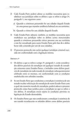 210
Série Legislação
2)	 Cada Estado-Parte poderá adotar as medidas necessárias para es-
tabelecer sua jurisdição sobre os delitos a que se refere o artigo 3º,
parágrafo 1, nos seguintes casos:
a)	 Quando o criminoso presumido for um cidadão daquele Estado
ou uma pessoa que mantém residência habitual em seu território;
b)	 Quando a vítima for um cidadão daquele Estado.
3)	 Cada Estado-Parte adotará, também, as medidas necessárias para
estabelecer sua jurisdição sobre os delitos acima mencionados
quando o criminoso presumido estiver presente em seu território
e não for extraditado para outro Estado-Parte pelo fato de o delito
haver sido cometido por um de seus cidadãos.
4)	 O presente protocolo não exclui qualquer jurisdição criminal exer-
cida em conformidade com a legislação interna.
Artigo 5º
1)	 Os delitos a que se refere o artigo 3º, parágrafo 1, serão considera-
dos delitos passíveis de extradição em qualquer tratado de extradi-
ção existentes entre Estados-Partes, e incluídos como delitos passí-
veis de extradição em todo tratado de extradição subsequentemente
celebrado entre os mesmos, em conformidade com as condições
estabelecidas nos referidos tratados.
2)	 Se um Estado-Parte que condiciona a extradição à existência de um
tratado receber solicitação de extradição de outro Estado-Parte com
o qual não mantém tratado de extradição, poderá adotar o presente
protocolo como base jurídica para a extradição no que se refere a
tais delitos. A extradição estará sujeita às condições previstas na
legislação do Estado demandado.
3)	 Os Estados-Partes que não condicionam a extradição à existência de
um tratado reconhecerão os referidos delitos como delitos passíveis
 