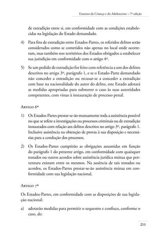 211
Estatuto da Criança e do Adolescente – 7ª edição
de extradição entre si, em conformidade com as condições estabele-
cidas na legislação do Estado demandado.
4)	 Para fins de extradição entre Estados-Partes, os referidos delitos serão
considerados como se cometidos não apenas no local onde ocorre-
ram, mas também nos territórios dos Estados obrigados a estabelecer
sua jurisdição em conformidade com o artigo 4º.
5)	 Se um pedido de extradição for feito com referência a um dos delitos
descritos no artigo 3º, parágrafo 1, e se o Estado-Parte demandado
não conceder a extradição ou recusar-se a conceder a extradição
com base na nacionalidade do autor do delito, este Estado adotará
as medidas apropriadas para submeter o caso às suas autoridades
competentes, com vistas à instauração de processo penal.
Artigo 6º
1)	 Os Estados-Partes prestar-se-ão mutuamente toda a assistência possível
no que se refere a investigações ou processos criminais ou de extradição
instaurados com relação aos delitos descritos no artigo 3º, parágrafo 1.
Inclusive assistência na obtenção de provas à sua disposição e necessá-
rias para a condução dos processos.
2)	 Os Estados-Partes cumprirão as obrigações assumidas em função
do parágrafo 1 do presente artigo, em conformidade com quaisquer
tratados ou outros acordos sobre assistência jurídica mútua que por-
ventura existam entre os mesmos. Na ausência de tais tratados ou
acordos, os Estados-Partes prestar-se-ão assistência mútua em con-
formidade com sua legislação nacional.
Artigo 7º
Os Estados-Partes, em conformidade com as disposições de sua legisla-
ção nacional:
a)	 adotarão medidas para permitir o sequestro e confisco, conforme o
caso, de:
 
