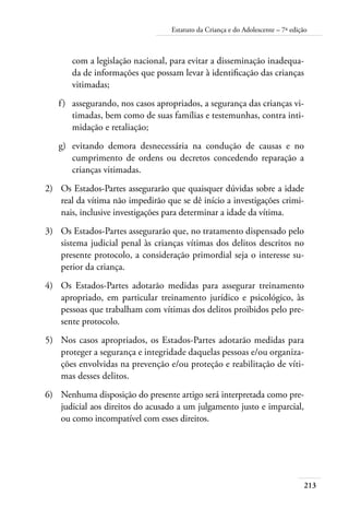 213
Estatuto da Criança e do Adolescente – 7ª edição
com a legislação nacional, para evitar a disseminação inadequa-
da de informações que possam levar à identificação das crianças
vitimadas;
f)	 assegurando, nos casos apropriados, a segurança das crianças vi-
timadas, bem como de suas famílias e testemunhas, contra inti-
midação e retaliação;
g)	 evitando demora desnecessária na condução de causas e no
cumprimento de ordens ou decretos concedendo reparação a
crianças vitimadas.
2)	 Os Estados-Partes assegurarão que quaisquer dúvidas sobre a idade
real da vítima não impedirão que se dê início a investigações crimi-
nais, inclusive investigações para determinar a idade da vítima.
3)	 Os Estados-Partes assegurarão que, no tratamento dispensado pelo
sistema judicial penal às crianças vítimas dos delitos descritos no
presente protocolo, a consideração primordial seja o interesse su-
perior da criança.
4)	 Os Estados-Partes adotarão medidas para assegurar treinamento
apropriado, em particular treinamento jurídico e psicológico, às
pessoas que trabalham com vítimas dos delitos proibidos pelo pre-
sente protocolo.
5)	 Nos casos apropriados, os Estados-Partes adotarão medidas para
proteger a segurança e integridade daquelas pessoas e/ou organiza-
ções envolvidas na prevenção e/ou proteção e reabilitação de víti-
mas desses delitos.
6)	 Nenhuma disposição do presente artigo será interpretada como pre-
judicial aos direitos do acusado a um julgamento justo e imparcial,
ou como incompatível com esses direitos.
 