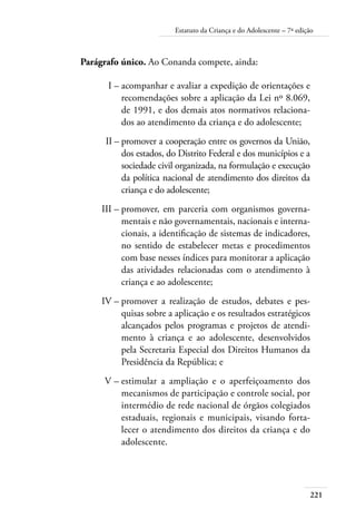 221
Estatuto da Criança e do Adolescente – 7ª edição
Parágrafo único. Ao Conanda compete, ainda:
	 I –	acompanhar e avaliar a expedição de orientações e
recomendações sobre a aplicação da Lei nº 8.069,
de 1991, e dos demais atos normativos relaciona-
dos ao atendimento da criança e do adolescente;
	 II –	promover a cooperação entre os governos da União,
dos estados, do Distrito Federal e dos municípios e a
sociedade civil organizada, na formulação e execução
da política nacional de atendimento dos direitos da
criança e do adolescente;
	 III –	promover, em parceria com organismos governa-
mentais e não governamentais, nacionais e interna-
cionais, a identificação de sistemas de indicadores,
no sentido de estabelecer metas e procedimentos
com base nesses índices para monitorar a aplicação
das atividades relacionadas com o atendimento à
criança e ao adolescente;
	 IV –	promover a realização de estudos, debates e pes-
quisas sobre a aplicação e os resultados estratégicos
alcançados pelos programas e projetos de atendi-
mento à criança e ao adolescente, desenvolvidos
pela Secretaria Especial dos Direitos Humanos da
Presidência da República; e
	 V –	estimular a ampliação e o aperfeiçoamento dos
mecanismos de participação e controle social, por
intermédio de rede nacional de órgãos colegiados
estaduais, regionais e municipais, visando forta-
lecer o atendimento dos direitos da criança e do
adolescente.
 