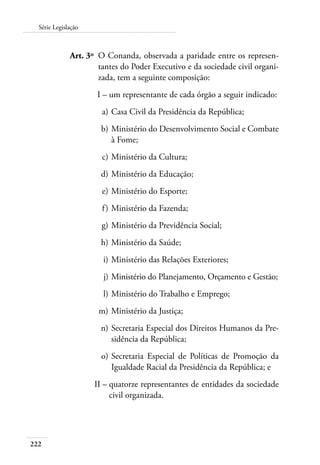 222
Série Legislação
	 Art. 3º 	O Conanda, observada a paridade entre os represen-
tantes do Poder Executivo e da sociedade civil organi-
zada, tem a seguinte composição:
	 I –	um representante de cada órgão a seguir indicado:
	 a)	Casa Civil da Presidência da República;
	 b)	Ministério do Desenvolvimento Social e Combate
à Fome;
	 c)	Ministério da Cultura;
	 d)	Ministério da Educação;
	 e)	Ministério do Esporte;
	 f)	Ministério da Fazenda;
	 g)	Ministério da Previdência Social;
	 h)	Ministério da Saúde;
	 i)	Ministério das Relações Exteriores;
	 j)	Ministério do Planejamento, Orçamento e Gestão;
	 l)	Ministério do Trabalho e Emprego;
	 m)	Ministério da Justiça;
	 n)	Secretaria Especial dos Direitos Humanos da Pre-
sidência da República;
	 o)	Secretaria Especial de Políticas de Promoção da
Igualdade Racial da Presidência da República; e
	 II –	quatorze representantes de entidades da sociedade
civil organizada.
 