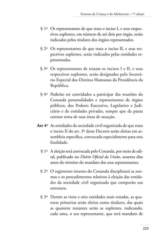 223
Estatuto da Criança e do Adolescente – 7ª edição
	 § 1º	 Os representantes de que trata o inciso I, e seus respec-
tivos suplentes, em número de até dois por órgão, serão
indicados pelos titulares dos órgãos representados.
	 § 2º	 Os representantes de que trata o inciso II, e seus res-
pectivos suplentes, serão indicados pelas entidades re-
presentadas.
	 § 3º	 Os representantes de tratam os incisos I e II, e seus
respectivos suplentes, serão designados pelo Secretá-
rio Especial dos Direitos Humanos da Presidência da
República.
	 § 4º	 Poderão ser convidados a participar das reuniões do
Conanda personalidades e representantes de órgãos
públicos, dos Poderes Executivo, Legislativo e Judi-
ciário e de entidades privadas, sempre que da pauta
constar tema de suas áreas de atuação.
	 Art 4º	 As entidades da sociedade civil organizada de que trata
o inciso II do art. 3º deste Decreto serão eleitas em as-
sembleia específica, convocada especialmente para esta
finalidade.
	 § 1º	 A eleição será convocada pelo Conanda, por meio de edi-
tal, publicado no Diário Oficial da União, sessenta dias
antes do término do mandato dos seus representantes.
	 § 2º	 O regimento interno do Conanda disciplinará as nor-
mas e os procedimentos relativos à eleição das entida-
des da sociedade civil organizada que comporão sua
estrutura.
	 § 3º	 Dentre as vinte e oito entidades mais votadas, as qua-
torze primeiras serão eleitas como titulares, das quais
as quatorze restantes serão as suplentes, indicando,
cada uma, o seu representante, que terá mandato de
 