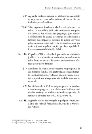 23
Estatuto da Criança e do Adolescente – 7ª edição
	 § 3º	 A guarda confere à criança ou adolescente a condição
de dependente, para todos os fins e efeitos de direito,
inclusive previdenciários.
	 22
§ 4º	 Salvo expressa e fundamentada determinação em con-
trário, da autoridade judiciária competente, ou quan-
do a medida for aplicada em preparação para adoção,
o deferimento da guarda de criança ou adolescente a
terceiros não impede o exercício do direito de visitas
pelos pais, assim como o dever de prestar alimentos, que
serão objeto de regulamentação específica, a pedido do
interessado ou do Ministério Público.
	 23
Art. 34.	 O poder público estimulará, por meio de assistência
jurídica, incentivos fiscais e subsídios, o acolhimento,
sob a forma de guarda, de criança ou adolescente afas-
tado do convívio familiar.
	 § 1º	 A inclusão da criança ou adolescente em programas de
acolhimento familiar terá preferência a seu acolhimen-
to institucional, observado, em qualquer caso, o cará-
ter temporário e excepcional da medida, nos termos
desta lei.
	 § 2º	 Na hipótese do § 1º deste artigo a pessoa ou casal ca-
dastrado no programa de acolhimento familiar poderá
receber a criança ou adolescente mediante guarda, ob-
servado o disposto nos arts. 28 a 33 desta lei.
	 Art. 35.	 A guarda poderá ser revogada a qualquer tempo, me-
diante ato judicial fundamentado, ouvido o Ministé-
rio Público.
22	
Parágrafo acrescido pela Lei nº 12.010, de 3-8-2009.
23	
Artigo com redação dada pela Lei nº 12.010, de 3-8-2009.
 