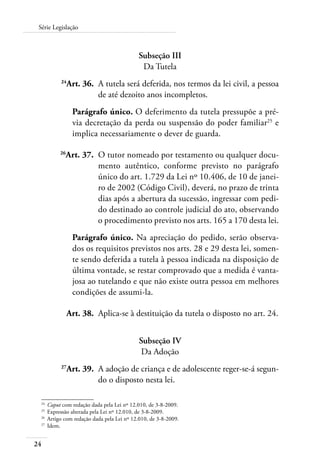 24
Série Legislação
Subseção III
Da Tutela
	 24
Art. 36.	 A tutela será deferida, nos termos da lei civil, a pessoa
de até dezoito anos incompletos.
Parágrafo único. O deferimento da tutela pressupõe a pré-
via decretação da perda ou suspensão do poder familiar25
e
implica necessariamente o dever de guarda.
	 26
Art. 37.	 O tutor nomeado por testamento ou qualquer docu-
mento autêntico, conforme previsto no parágrafo
único do art. 1.729 da Lei nº 10.406, de 10 de janei-
ro de 2002 (Código Civil), deverá, no prazo de trinta
dias após a abertura da sucessão, ingressar com pedi-
do destinado ao controle judicial do ato, observando
o procedimento previsto nos arts. 165 a 170 desta lei.
Parágrafo único. Na apreciação do pedido, serão observa-
dos os requisitos previstos nos arts. 28 e 29 desta lei, somen-
te sendo deferida a tutela à pessoa indicada na disposição de
última vontade, se restar comprovado que a medida é vanta-
josa ao tutelando e que não existe outra pessoa em melhores
condições de assumi-la.
	 Art. 38.	 Aplica-se à destituição da tutela o disposto no art. 24.
Subseção IV
Da Adoção
	 27
Art. 39.	 A adoção de criança e de adolescente reger-se-á segun-
do o disposto nesta lei.
24	
Caput com redação dada pela Lei nº 12.010, de 3-8-2009.
25	
Expressão alterada pela Lei nº 12.010, de 3-8-2009.
26	
Artigo com redação dada pela Lei nº 12.010, de 3-8-2009.
27	
Idem.
 