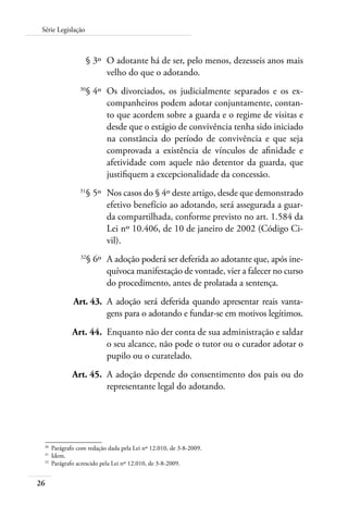 26
Série Legislação
	 § 3º	 O adotante há de ser, pelo menos, dezesseis anos mais
velho do que o adotando.
	 30
§ 4º	 Os divorciados, os judicialmente separados e os ex-
companheiros podem adotar conjuntamente, contan-
to que acordem sobre a guarda e o regime de visitas e
desde que o estágio de convivência tenha sido iniciado
na constância do período de convivência e que seja
comprovada a existência de vínculos de afinidade e
afetividade com aquele não detentor da guarda, que
justifiquem a excepcionalidade da concessão.
	 31
§ 5º	 Nos casos do § 4º deste artigo, desde que demonstrado
efetivo benefício ao adotando, será assegurada a guar-
da compartilhada, conforme previsto no art. 1.584 da
Lei nº 10.406, de 10 de janeiro de 2002 (Código Ci-
vil).
	 32
§ 6º	 A adoção poderá ser deferida ao adotante que, após ine-
quívoca manifestação de vontade, vier a falecer no curso
do procedimento, antes de prolatada a sentença.
	 Art. 43.	 A adoção será deferida quando apresentar reais vanta-
gens para o adotando e fundar-se em motivos legítimos.
	 Art. 44.	 Enquanto não der conta de sua administração e saldar
o seu alcance, não pode o tutor ou o curador adotar o
pupilo ou o curatelado.
	 Art. 45.	 A adoção depende do consentimento dos pais ou do
representante legal do adotando.
30	
Parágrafo com redação dada pela Lei nº 12.010, de 3-8-2009.
31	
Idem.
32	
Parágrafo acrescido pela Lei nº 12.010, de 3-8-2009.
 