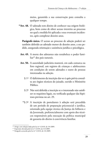 29
Estatuto da Criança e do Adolescente – 7ª edição
meios, garantida a sua conservação para consulta a
qualquer tempo.
	 44
Art. 48.	 O adotado tem direito de conhecer sua origem bioló-
gica, bem como de obter acesso irrestrito ao processo
no qual a medida foi aplicada e seus eventuais inciden-
tes, após completar dezoito anos.
Parágrafo único. O acesso ao processo de adoção poderá ser
também deferido ao adotado menor de dezoito anos, a seu pe-
dido, assegurada orientação e assistência jurídica e psicológica.
	 Art. 49.	 A morte dos adotantes não restabelece o poder fami-
liar45
dos pais naturais.
	 Art. 50.	 A autoridade judiciária manterá, em cada comarca ou
foro regional, um registro de crianças e adolescentes
em condições de serem adotados e outro de pessoas
interessadas na adoção.
	 § 1º	 O deferimento da inscrição dar-se-á após prévia consul-
ta aos órgãos técnicos do juizado, ouvido o Ministério
Público.
	 § 2º	 Não será deferida a inscrição se o interessado não satisfi-
zer os requisitos legais, ou verificada qualquer das hipó-
teses previstas no art. 29.
	 46
§ 3º	 A inscrição de postulantes à adoção será precedida
de um período de preparação psicossocial e jurídica,
orientado pela equipe técnica da Justiça da Infância e
da Juventude, preferencialmente com apoio dos técni-
cos responsáveis pela execução da política municipal
de garantia do direito à convivência familiar.
44	
Artigo com redação dada pela Lei nº 12.010, de 3-8-2009.
45	
Expressão alterada pela Lei nº 12.010, de 3-8-2009.
46	
Parágrafo acrescido pela Lei nº 12.010, de 3-8-2009.
 