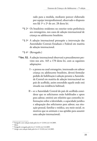 33
Estatuto da Criança e do Adolescente – 7ª edição
rado para a medida, mediante parecer elaborado
por equipe interprofissional, observado o disposto
nos §§ 1º e 2º do art. 28 desta lei.
	 60
§ 2º	 Os brasileiros residentes no exterior terão preferência
aos estrangeiros, nos casos de adoção internacional de
criança ou adolescente brasileiro.
	 61
§ 3º	 A adoção internacional pressupõe a intervenção das
Autoridades Centrais Estaduais e Federal em matéria
de adoção internacional.
	 62
§ 4º	 (Revogado.)
	 63
Art. 52.	 A adoção internacional observará o procedimento pre-
visto nos arts. 165 a 170 desta lei, com as seguintes
adaptações:
	 I –	a pessoa ou casal estrangeiro, interessado em adotar
criança ou adolescente brasileiro, deverá formular
pedido de habilitação à adoção perante a Autorida-
de Central em matéria de adoção internacional no
país de acolhida, assim entendido aquele onde está
situada sua residência habitual;
	 II –	se a Autoridade Central do país de acolhida consi-
derar que os solicitantes estão habilitados e aptos
para adotar, emitirá um relatório que contenha in-
formações sobre a identidade, a capacidade jurídica
e adequação dos solicitantes para adotar, sua situ-
ação pessoal, familiar e médica, seu meio social, os
motivos que os animam e sua aptidão para assumir
uma adoção internacional;
60	
Parágrafo com redação dada pela Lei nº 12.010, de 3-8-2009.
61	
Idem.
62	
Parágrafo revogado pela Lei nº 12.010, de 3-8-2009.
63	
Artigo com redação dada pela Lei nº 12.010, de 3-8-2009.
 
