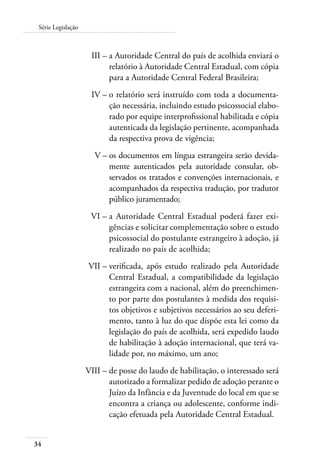 34
Série Legislação
	 III –	a Autoridade Central do país de acolhida enviará o
relatório à Autoridade Central Estadual, com cópia
para a Autoridade Central Federal Brasileira;
	 IV –	o relatório será instruído com toda a documenta-
ção necessária, incluindo estudo psicossocial elabo-
rado por equipe interprofissional habilitada e cópia
autenticada da legislação pertinente, acompanhada
da respectiva prova de vigência;
	 V –	os documentos em língua estrangeira serão devida-
mente autenticados pela autoridade consular, ob-
servados os tratados e convenções internacionais, e
acompanhados da respectiva tradução, por tradutor
público juramentado;
	 VI –	a Autoridade Central Estadual poderá fazer exi-
gências e solicitar complementação sobre o estudo
psicossocial do postulante estrangeiro à adoção, já
realizado no país de acolhida;
	 VII –	verificada, após estudo realizado pela Autoridade
Central Estadual, a compatibilidade da legislação
estrangeira com a nacional, além do preenchimen-
to por parte dos postulantes à medida dos requisi-
tos objetivos e subjetivos necessários ao seu deferi-
mento, tanto à luz do que dispõe esta lei como da
legislação do país de acolhida, será expedido laudo
de habilitação à adoção internacional, que terá va-
lidade por, no máximo, um ano;
	 VIII –	de posse do laudo de habilitação, o interessado será
autorizado a formalizar pedido de adoção perante o
Juízo da Infância e da Juventude do local em que se
encontra a criança ou adolescente, conforme indi-
cação efetuada pela Autoridade Central Estadual.
 