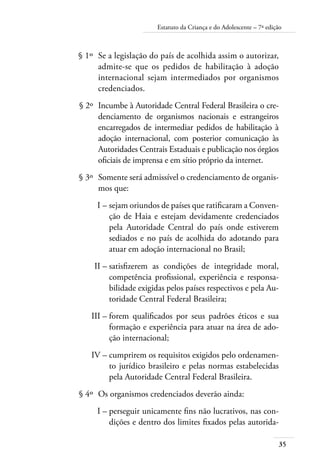 35
Estatuto da Criança e do Adolescente – 7ª edição
	 § 1º	 Se a legislação do país de acolhida assim o autorizar,
admite-se que os pedidos de habilitação à adoção
internacional sejam intermediados por organismos
credenciados.
	 § 2º	 Incumbe à Autoridade Central Federal Brasileira o cre-
denciamento de organismos nacionais e estrangeiros
encarregados de intermediar pedidos de habilitação à
adoção internacional, com posterior comunicação às
Autoridades Centrais Estaduais e publicação nos órgãos
oficiais de imprensa e em sítio próprio da internet.
	 § 3º	 Somente será admissível o credenciamento de organis-
mos que:
	 I –	sejam oriundos de países que ratificaram a Conven-
ção de Haia e estejam devidamente credenciados
pela Autoridade Central do país onde estiverem
sediados e no país de acolhida do adotando para
atuar em adoção internacional no Brasil;
	 II –	satisfizerem as condições de integridade moral,
competência profissional, experiência e responsa-
bilidade exigidas pelos países respectivos e pela Au-
toridade Central Federal Brasileira;
	 III –	forem qualificados por seus padrões éticos e sua
formação e experiência para atuar na área de ado-
ção internacional;
	 IV –	cumprirem os requisitos exigidos pelo ordenamen-
to jurídico brasileiro e pelas normas estabelecidas
pela Autoridade Central Federal Brasileira.
	 § 4º	 Os organismos credenciados deverão ainda:
	 I –	perseguir unicamente fins não lucrativos, nas con-
dições e dentro dos limites fixados pelas autorida-
 