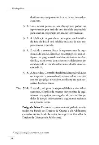 38
Série Legislação
devidamente comprovados, é causa de seu descreden-
ciamento.
	 § 12.	 Uma mesma pessoa ou seu cônjuge não podem ser
representados por mais de uma entidade credenciada
para atuar na cooperação em adoção internacional.
	 § 13.	 A habilitação de postulante estrangeiro ou domicilia-
do fora do Brasil terá validade máxima de um ano,
podendo ser renovada.
	 § 14.	 É vedado o contato direto de representantes de orga-
nismos de adoção, nacionais ou estrangeiros, com di-
rigentes de programas de acolhimento institucional ou
familiar, assim como com crianças e adolescentes em
condições de serem adotados, sem a devida autoriza-
ção judicial.
	 § 15.	 AAutoridadeCentralFederalBrasileirapoderálimitar
ou suspender a concessão de novos credenciamentos
sempre que julgar necessário, mediante ato adminis-
trativo fundamentado.
	 64
Art. 52-A.	 É vedado, sob pena de responsabilidade e descreden-
ciamento, o repasse de recursos provenientes de orga-
nismos estrangeiros encarregados de intermediar pe-
didos de adoção internacional a organismos nacionais
ou a pessoas físicas.
Parágrafo único. Eventuais repasses somente poderão ser efe-
tuados via Fundo dos Direitos da Criança e do Adolescente
e estarão sujeitos às deliberações do respectivo Conselho de
Direitos da Criança e do Adolescente.
64	
Artigo acrescido pela Lei nº 12.010, de 3-8-2009.
 